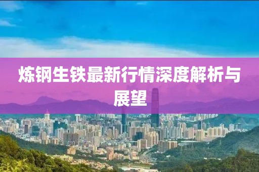 煉鋼生鐵最新行情深度解析與展望