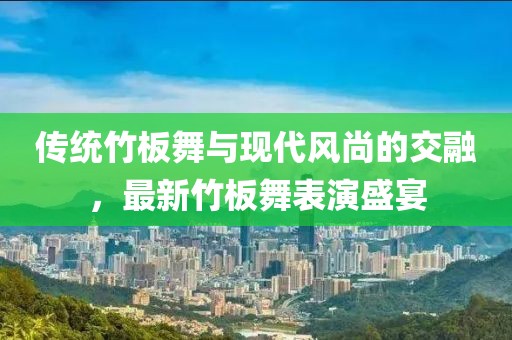 傳統(tǒng)竹板舞與現(xiàn)代風(fēng)尚的交融，最新竹板舞表演盛宴