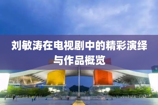 劉敏濤在電視劇中的精彩演繹與作品概覽