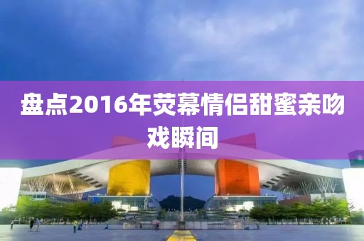 盤點2016年熒幕情侶甜蜜親吻戲瞬間