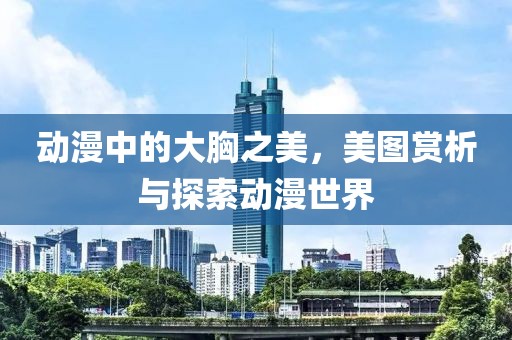 動漫中的大胸之美，美圖賞析與探索動漫世界