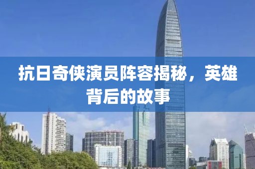 抗日奇?zhèn)b演員陣容揭秘，英雄背后的故事