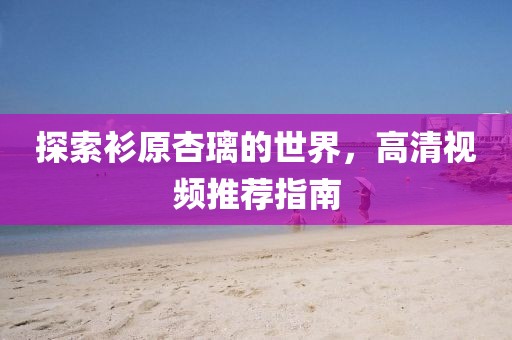 探索衫原杏璃的世界，高清視頻推薦指南