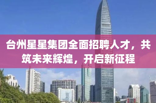 臺(tái)州星星集團(tuán)全面招聘人才，共筑未來輝煌，開啟新征程