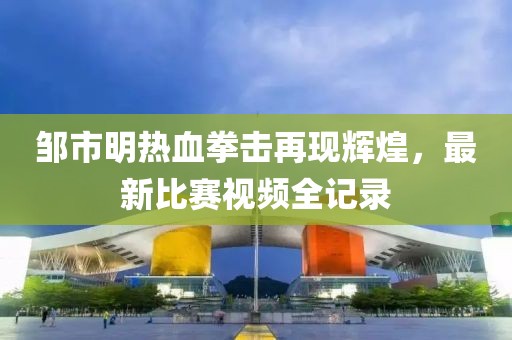 鄒市明熱血拳擊再現(xiàn)輝煌，最新比賽視頻全記錄