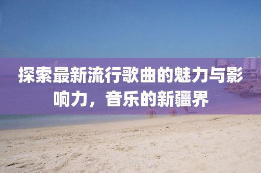 探索最新流行歌曲的魅力與影響力，音樂的新疆界
