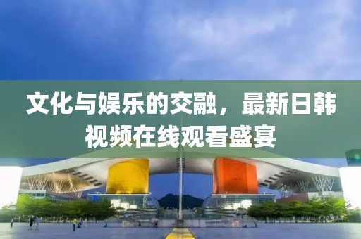 文化與娛樂的交融，最新日韓視頻在線觀看盛宴