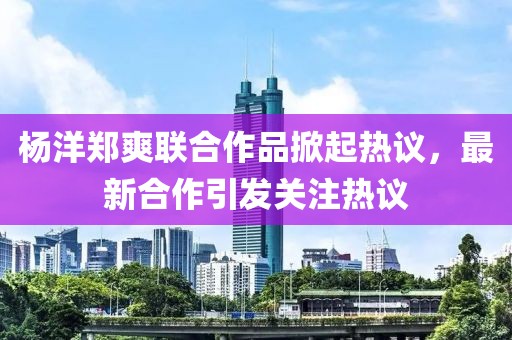 楊洋鄭爽聯(lián)合作品掀起熱議，最新合作引發(fā)關(guān)注熱議