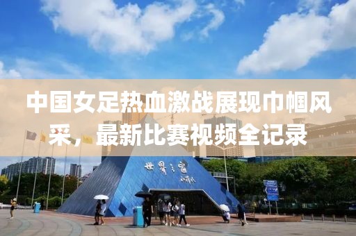 中國女足熱血激戰(zhàn)展現(xiàn)巾幗風(fēng)采，最新比賽視頻全記錄