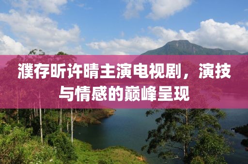 濮存昕許晴主演電視劇，演技與情感的巔峰呈現(xiàn)