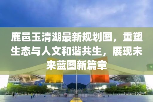 鹿邑玉清湖最新規(guī)劃圖，重塑生態(tài)與人文和諧共生，展現(xiàn)未來(lái)藍(lán)圖新篇章