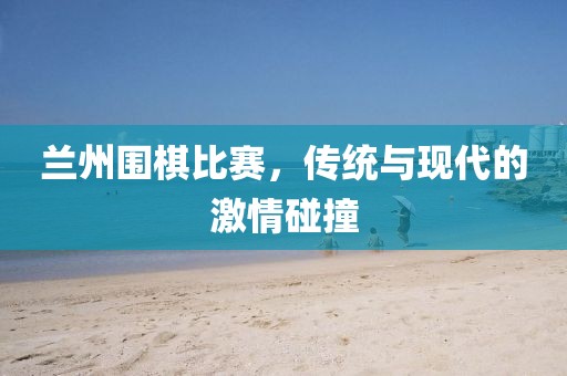 蘭州圍棋比賽，傳統(tǒng)與現(xiàn)代的激情碰撞
