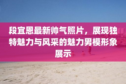 段宜恩最新帥氣照片，展現(xiàn)獨特魅力與風(fēng)采的魅力男模形象展示