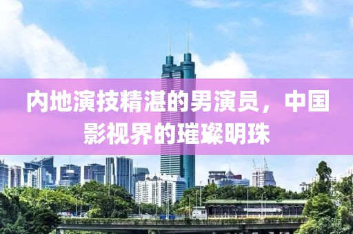 內地演技精湛的男演員，中國影視界的璀璨明珠
