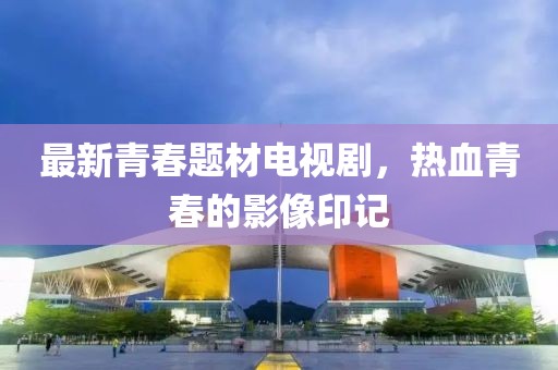 最新青春題材電視劇，熱血青春的影像印記