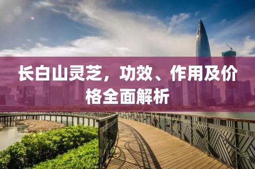 長白山靈芝，功效、作用及價格全面解析