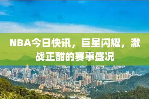 NBA今日快訊，巨星閃耀，激戰(zhàn)正酣的賽事盛況