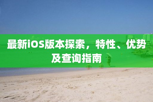 最新iOS版本探索，特性、優(yōu)勢及查詢指南