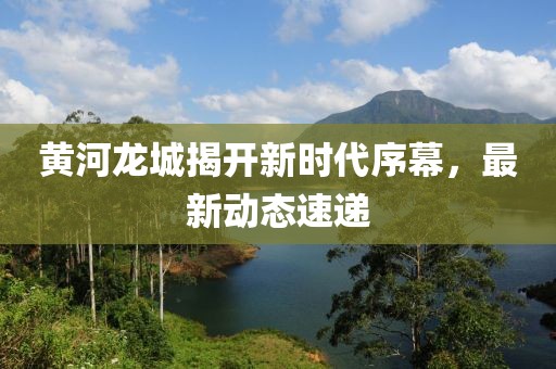 黃河龍城揭開新時代序幕，最新動態(tài)速遞