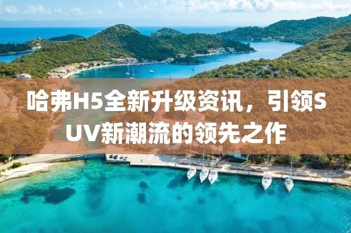 哈弗H5全新升級(jí)資訊，引領(lǐng)SUV新潮流的領(lǐng)先之作