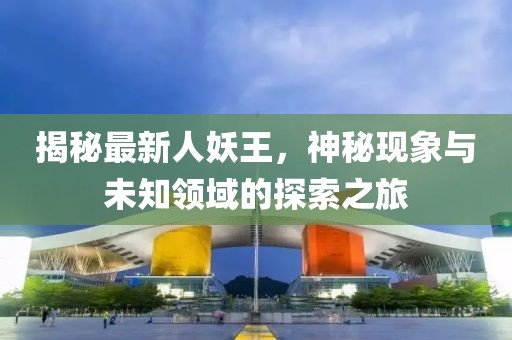 揭秘最新人妖王，神秘現(xiàn)象與未知領域的探索之旅