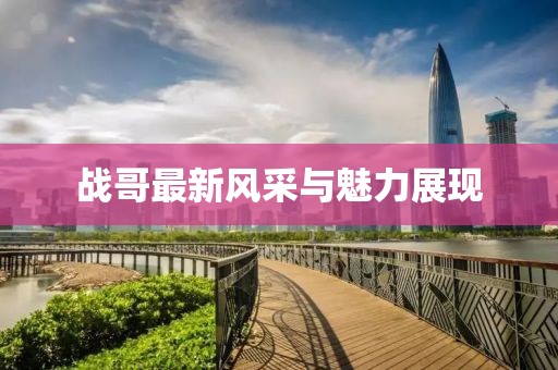 戰(zhàn)哥最新風(fēng)采與魅力展現(xiàn)