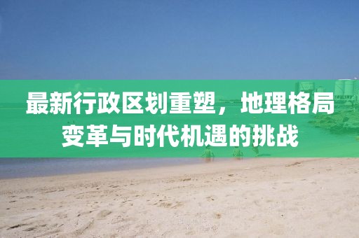 最新行政區(qū)劃重塑，地理格局變革與時代機(jī)遇的挑戰(zhàn)
