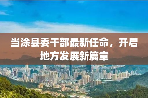 當(dāng)涂縣委干部最新任命，開啟地方發(fā)展新篇章