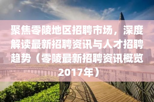 聚焦零陵地區(qū)招聘市場，深度解讀最新招聘資訊與人才招聘趨勢（零陵最新招聘資訊概覽 2017年）