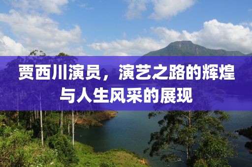 賈西川演員，演藝之路的輝煌與人生風(fēng)采的展現(xiàn)