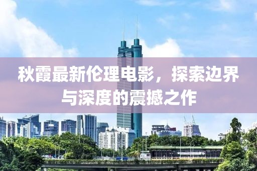 秋霞最新倫理電影，探索邊界與深度的震撼之作