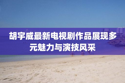 胡宇威最新電視劇作品展現(xiàn)多元魅力與演技風(fēng)采