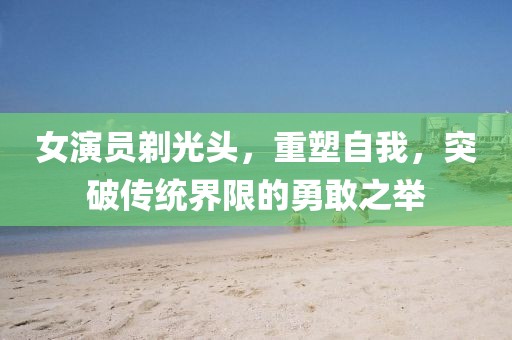 女演員剃光頭，重塑自我，突破傳統(tǒng)界限的勇敢之舉