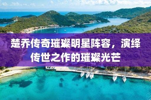 楚喬傳奇璀璨明星陣容，演繹傳世之作的璀璨光芒