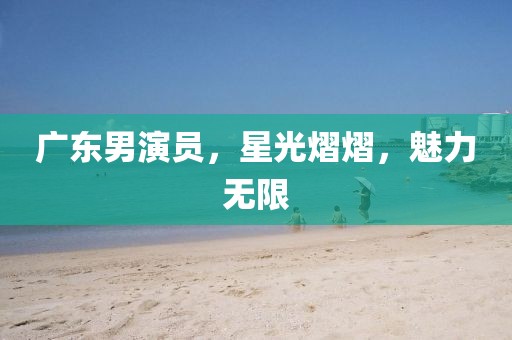 廣東男演員，星光熠熠，魅力無限