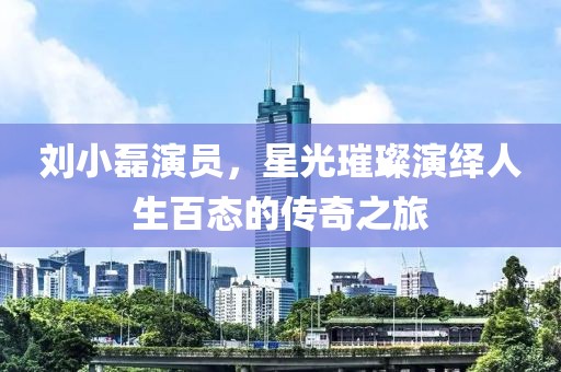 劉小磊演員，星光璀璨演繹人生百態(tài)的傳奇之旅