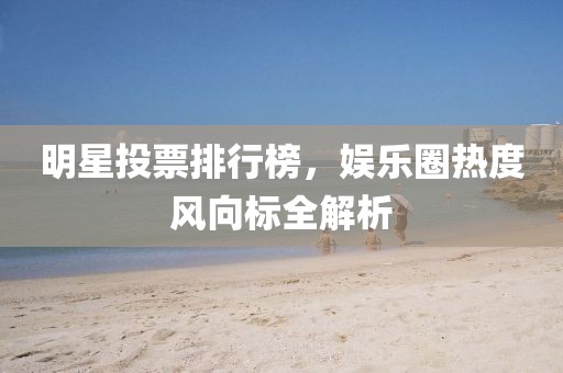 明星投票排行榜，娛樂圈熱度風(fēng)向標(biāo)全解析