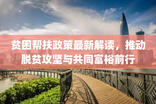 貧困幫扶政策最新解讀，推動(dòng)脫貧攻堅(jiān)與共同富裕前行