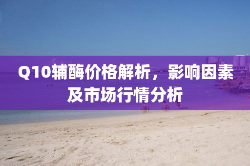 Q10輔酶價(jià)格解析，影響因素及市場(chǎng)行情分析