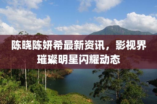 陳曉陳妍希最新資訊，影視界璀璨明星閃耀動態(tài)