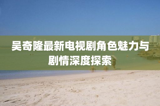 吳奇隆最新電視劇角色魅力與劇情深度探索