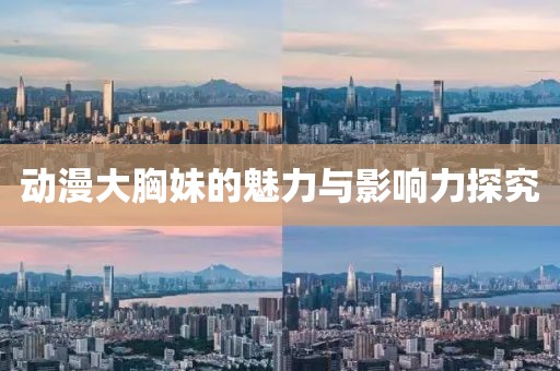 動(dòng)漫大胸妹的魅力與影響力探究