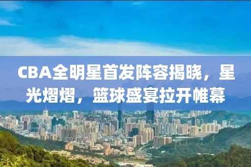 CBA全明星首發(fā)陣容揭曉，星光熠熠，籃球盛宴拉開帷幕