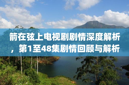 箭在弦上電視劇劇情深度解析，第1至48集劇情回顧與解析