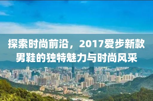 探索時尚前沿，2017愛步新款男鞋的獨特魅力與時尚風采