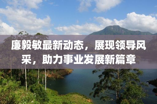廉毅敏最新動態(tài)，展現(xiàn)領導風采，助力事業(yè)發(fā)展新篇章