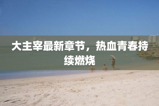 大主宰最新章節(jié)，熱血青春持續(xù)燃燒