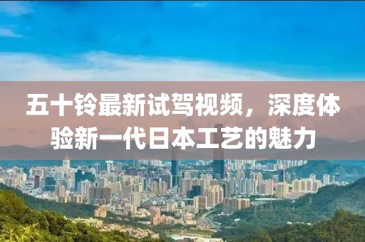 五十鈴最新試駕視頻，深度體驗(yàn)新一代日本工藝的魅力