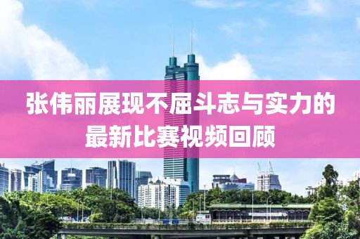 張偉麗展現(xiàn)不屈斗志與實力的最新比賽視頻回顧