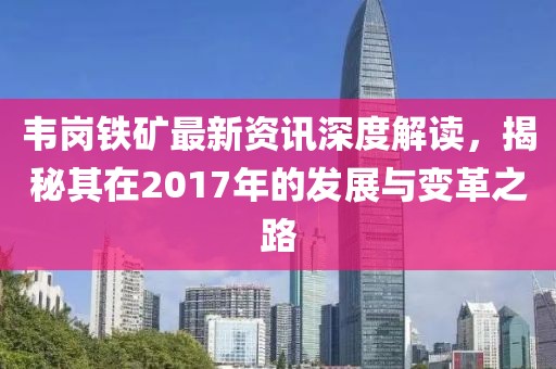 韋崗鐵礦最新資訊深度解讀，揭秘其在2017年的發(fā)展與變革之路